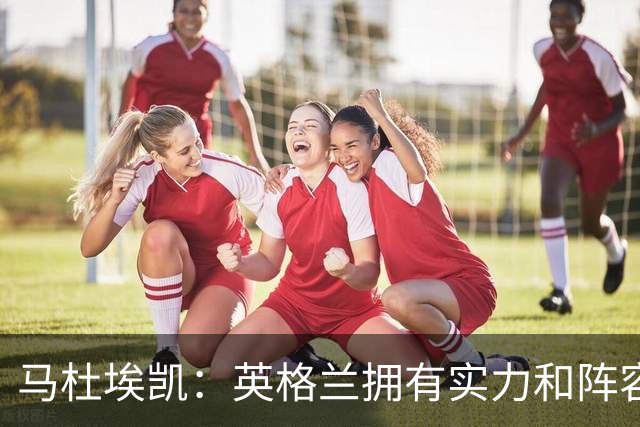 马杜埃凯：英格兰拥有实力和阵容深度 和萨卡的竞争不算敌对关系